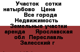 Участок 33сотки натырбово › Цена ­ 50 000 - Все города Недвижимость » Земельные участки аренда   . Ярославская обл.,Переславль-Залесский г.
